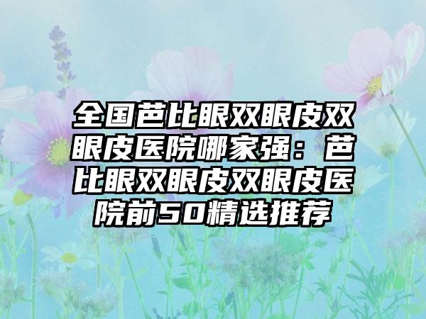 全国芭比眼双眼皮双眼皮医院哪家强：芭比眼双眼皮双眼皮医院前50精选推荐