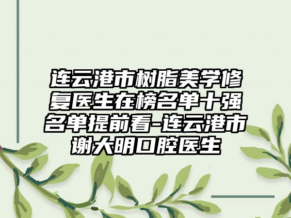 连云港市树脂美学修复医生在榜名单十强名单提前看-连云港市谢大明口腔医生