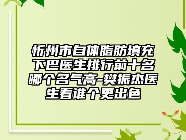 忻州市自体脂肪填充下巴医生排行前十名哪个名气高-樊振杰医生看谁个更出色