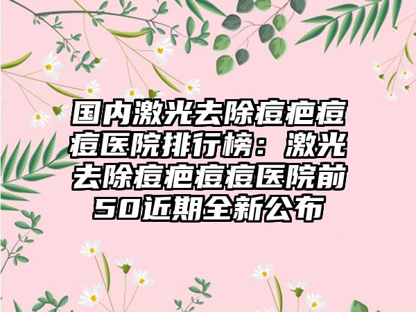 国内激光去除痘疤痘痘医院排行榜：激光去除痘疤痘痘医院前50近期全新公布