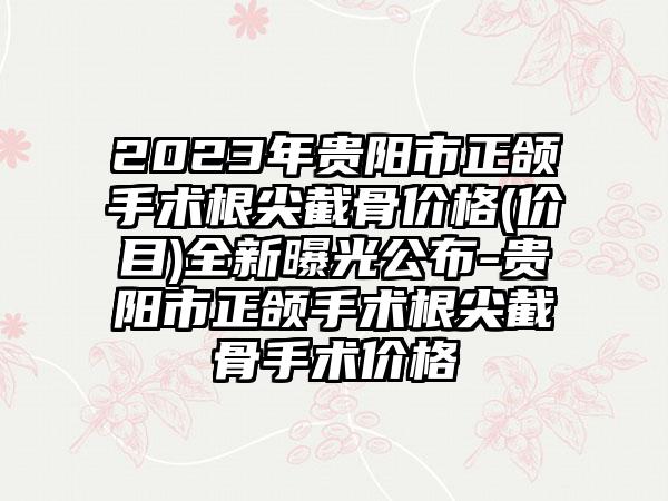 2023年贵阳市正颌手术根尖截骨价格(价目)全新曝光公布-贵阳市正颌手术根尖截骨手术价格