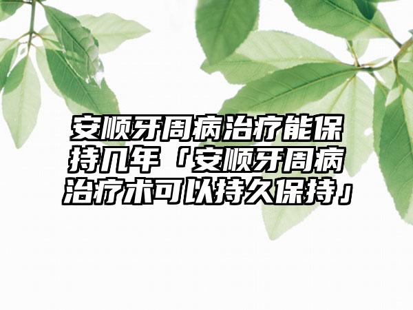 安顺牙周病治疗能保持几年「安顺牙周病治疗术可以持久保持」