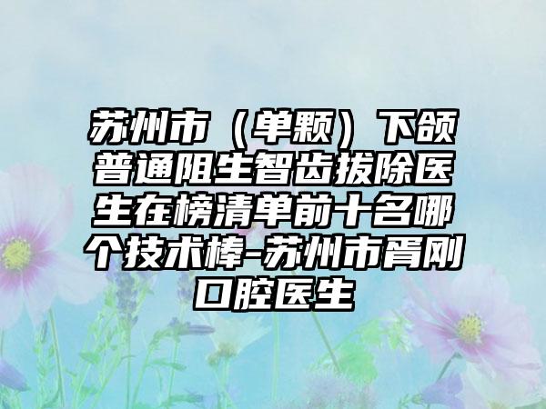 苏州市（单颗）下颌普通阻生智齿拔除医生在榜清单前十名哪个技术棒-苏州市胥刚口腔医生