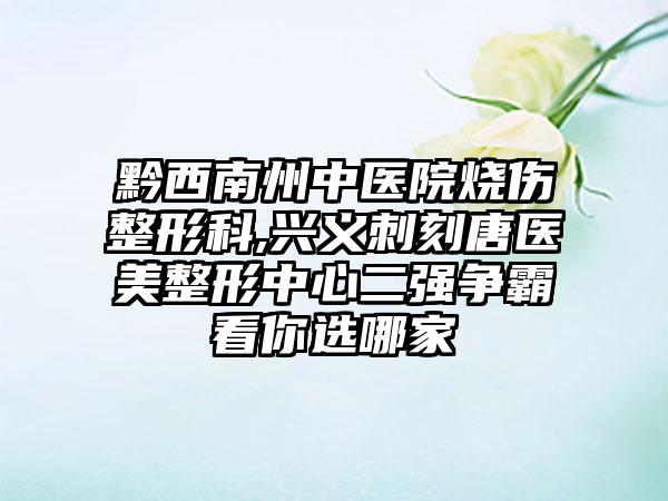 黔西南州中医院烧伤整形科,兴义刺刻唐医美整形中心二强争霸看你选哪家