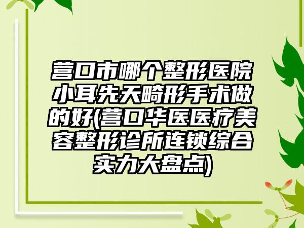 营口市哪个整形医院小耳先天畸形手术做的好(营口华医医疗美容整形诊所连锁综合实力大盘点)