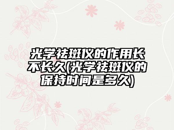 光学祛斑仪的作用长不长久(光学祛斑仪的保持时间是多久)