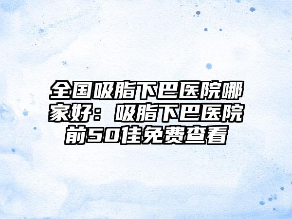 全国吸脂下巴医院哪家好：吸脂下巴医院前50佳免费查看