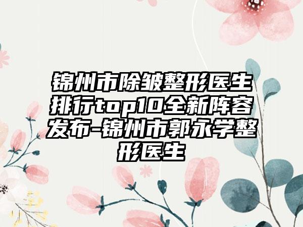 锦州市除皱整形医生排行top10全新阵容发布-锦州市郭永学整形医生