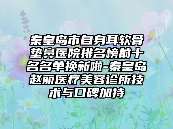 秦皇岛市自身耳软骨垫鼻医院排名榜前十名名单换新啦-秦皇岛赵丽医疗美容诊所技术与口碑加持