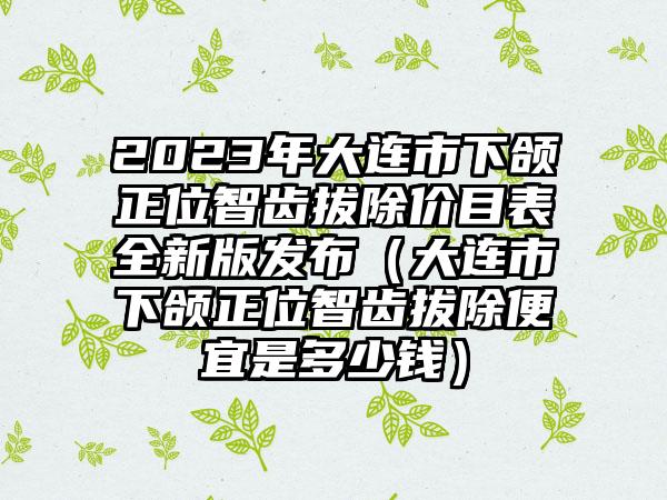 2023年大连市下颌正位智齿拔除价目表全新版发布（大连市下颌正位智齿拔除便宜是多少钱）