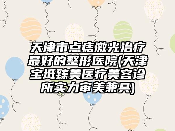 天津市点痣激光治疗最好的整形医院(天津宝坻臻美医疗美容诊所实力审美兼具)