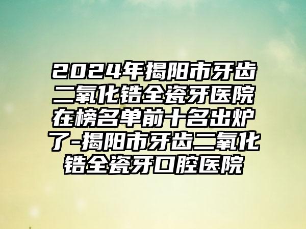 2024年揭阳市牙齿二氧化锆全瓷牙医院在榜名单前十名出炉了-揭阳市牙齿二氧化锆全瓷牙口腔医院