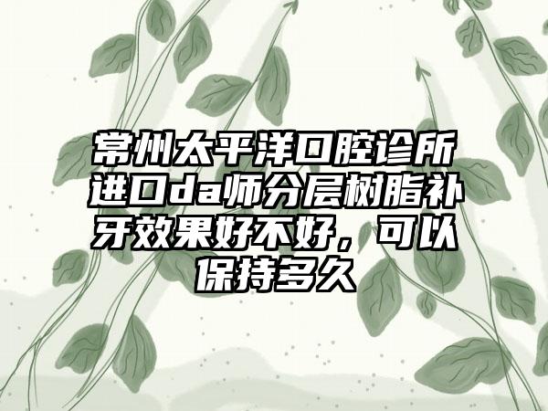 常州太平洋口腔诊所进口da师分层树脂补牙效果好不好，可以保持多久