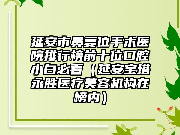 延安市鼻复位手术医院排行榜前十位口腔小白必看（延安宝塔永胜医疗美容机构在榜内）