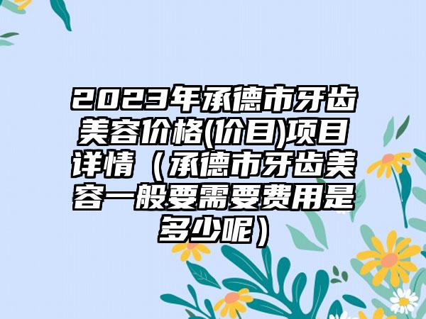 2023年承德市牙齿美容价格(价目)项目详情（承德市牙齿美容一般要需要费用是多少呢）