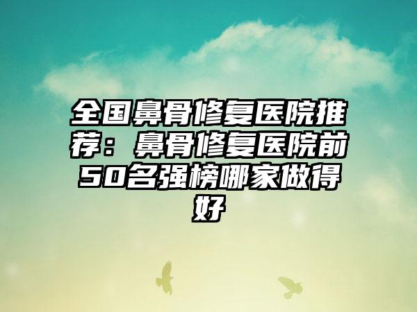 全国鼻骨修复医院推荐：鼻骨修复医院前50名强榜哪家做得好