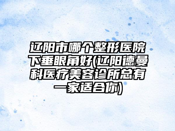 辽阳市哪个整形医院下垂眼角好(辽阳德曼科医疗美容诊所总有一家适合你)