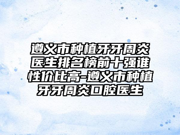 遵义市种植牙牙周炎医生排名榜前十强谁性价比高-遵义市种植牙牙周炎口腔医生