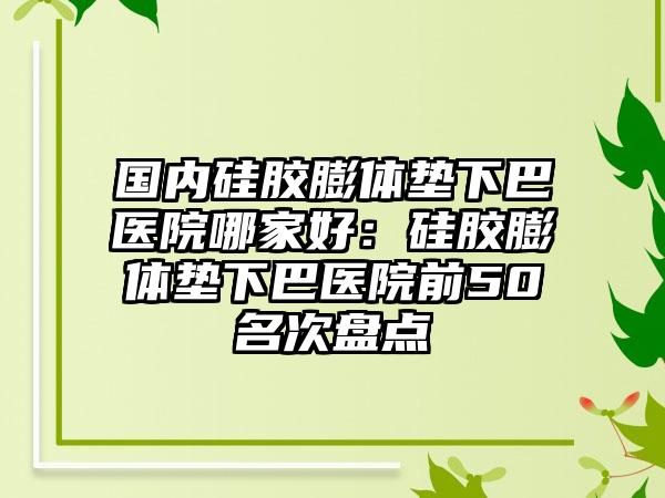 国内硅胶膨体垫下巴医院哪家好：硅胶膨体垫下巴医院前50名次盘点