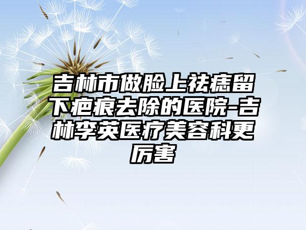 吉林市做脸上祛痣留下疤痕去除的医院-吉林李英医疗美容科更厉害