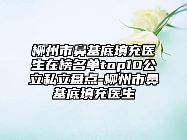 柳州市鼻基底填充医生在榜名单top10公立私立盘点-柳州市鼻基底填充医生