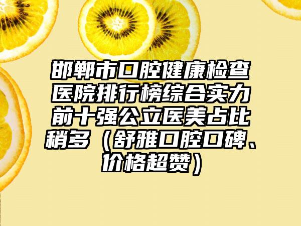 邯郸市口腔健康检查医院排行榜综合实力前十强公立医美占比稍多（舒雅口腔口碑、价格超赞）