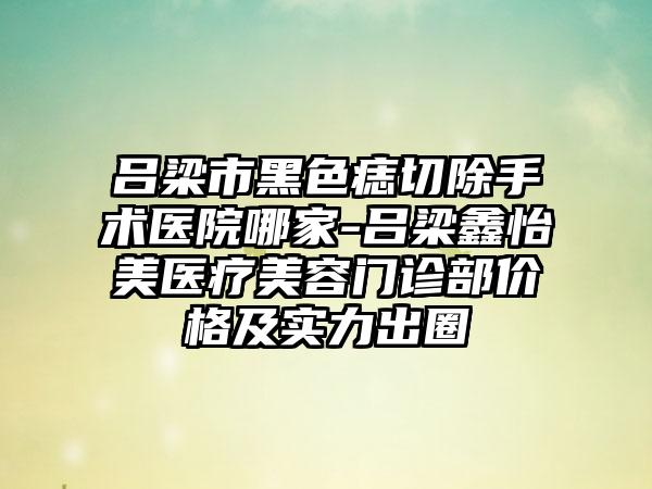 吕梁市黑色痣切除手术医院哪家-吕梁鑫怡美医疗美容门诊部价格及实力出圈