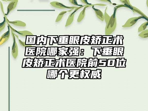 国内下垂眼皮矫正术医院哪家强：下垂眼皮矫正术医院前50位哪个更权威