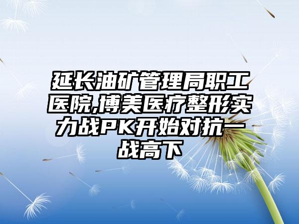 延长油矿管理局职工医院,博美医疗整形实力战PK开始对抗一战高下