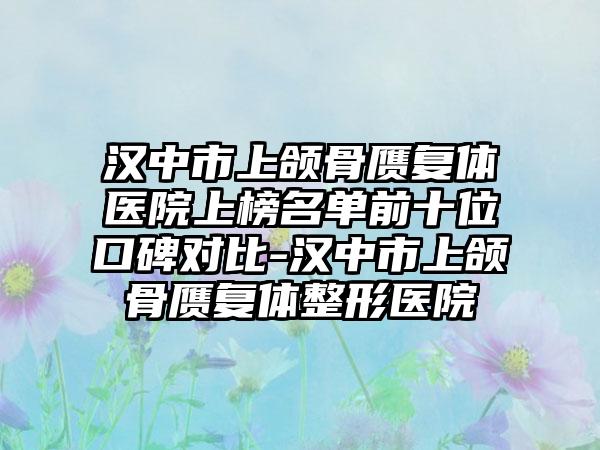 汉中市上颌骨赝复体医院上榜名单前十位口碑对比-汉中市上颌骨赝复体整形医院