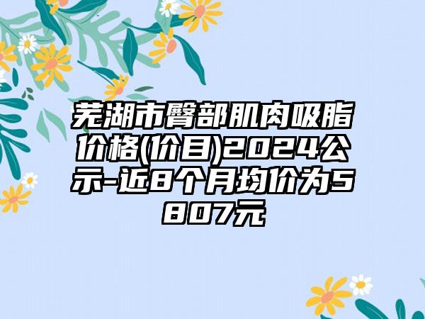 芜湖市臀部肌肉吸脂价格(价目)2024公示-近8个月均价为5807元