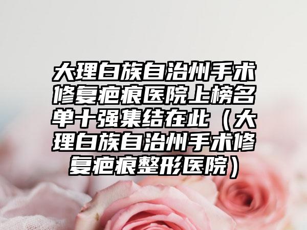 大理白族自治州手术修复疤痕医院上榜名单十强集结在此（大理白族自治州手术修复疤痕整形医院）