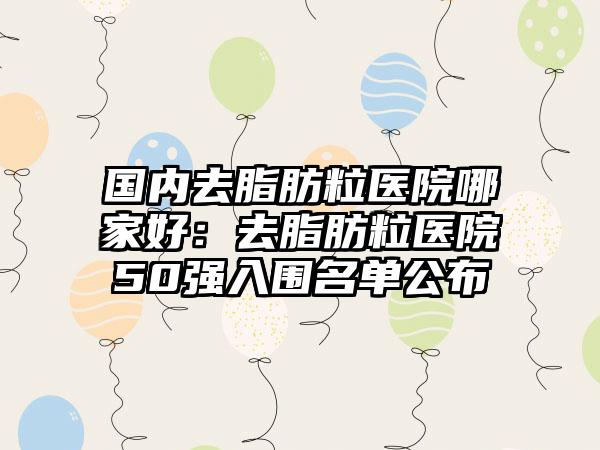 国内去脂肪粒医院哪家好：去脂肪粒医院50强入围名单公布