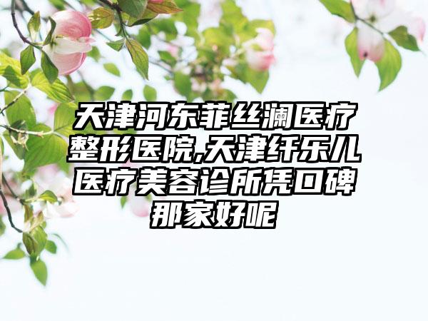 天津河东菲丝澜医疗整形医院,天津纤乐儿医疗美容诊所凭口碑那家好呢