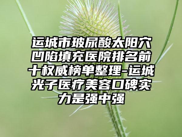 运城市玻尿酸太阳穴凹陷填充医院排名前十权威榜单整理-运城光子医疗美容口碑实力是强中强