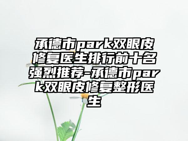 承德市park双眼皮修复医生排行前十名强烈推荐-承德市park双眼皮修复整形医生