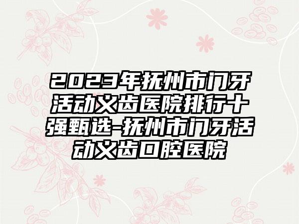 2023年抚州市门牙活动义齿医院排行十强甄选-抚州市门牙活动义齿口腔医院