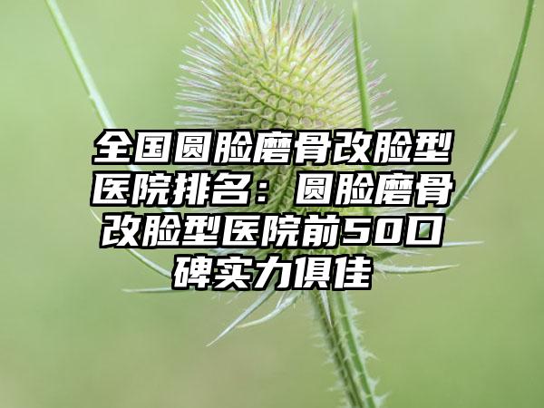 全国圆脸磨骨改脸型医院排名：圆脸磨骨改脸型医院前50口碑实力俱佳