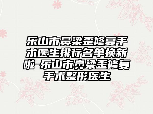 乐山市鼻梁歪修复手术医生排行名单换新啦-乐山市鼻梁歪修复手术整形医生