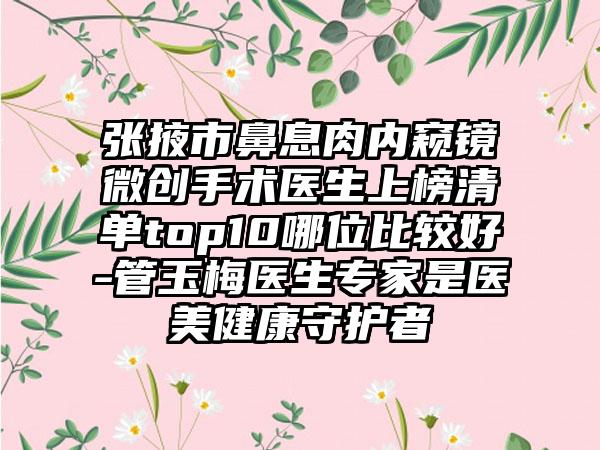 张掖市鼻息肉内窥镜微创手术医生上榜清单top10哪位比较好-管玉梅医生专家是医美健康守护者