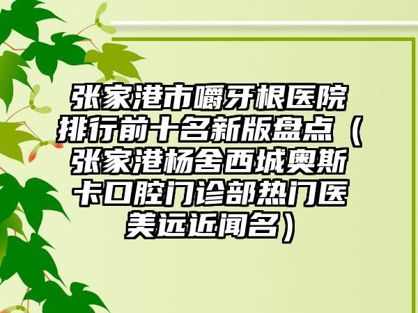 张家港市嚼牙根医院排行前十名新版盘点（张家港杨舍西城奥斯卡口腔门诊部热门医美远近闻名）