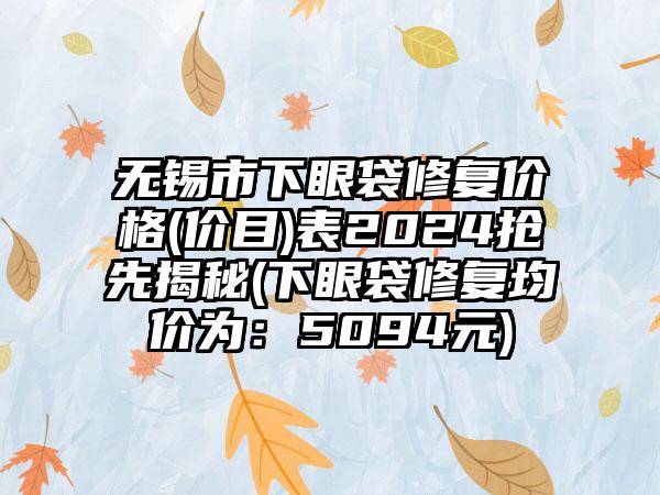 无锡市下眼袋修复价格(价目)表2024抢先揭秘(下眼袋修复均价为：5094元)