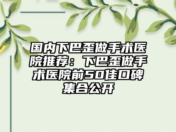 国内下巴歪做手术医院推荐：下巴歪做手术医院前50佳口碑集合公开