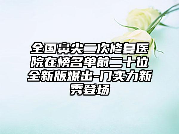 全国鼻尖二次修复医院在榜名单前二十位全新版爆出-门实力新秀登场