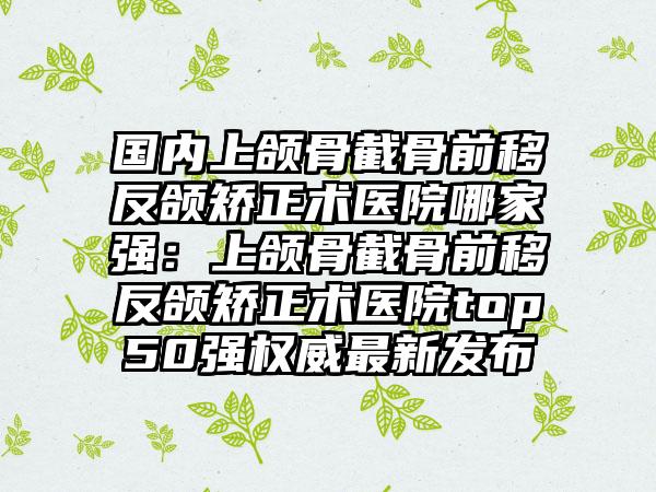 国内上颌骨截骨前移反颌矫正术医院哪家强：上颌骨截骨前移反颌矫正术医院top50强权威最新发布