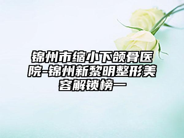 锦州市缩小下颌骨医院-锦州新黎明整形美容解锁榜一