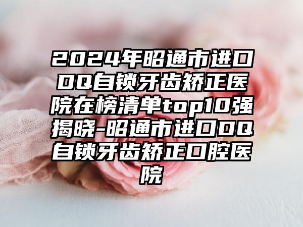 2024年昭通市进口DQ自锁牙齿矫正医院在榜清单top10强揭晓-昭通市进口DQ自锁牙齿矫正口腔医院