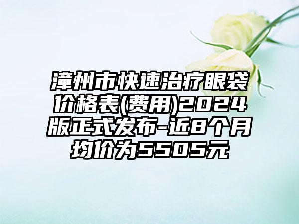 漳州市快速治疗眼袋价格表(费用)2024版正式发布-近8个月均价为5505元