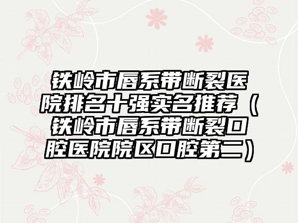 铁岭市唇系带断裂医院排名十强实名推荐（铁岭市唇系带断裂口腔医院院区口腔第二）