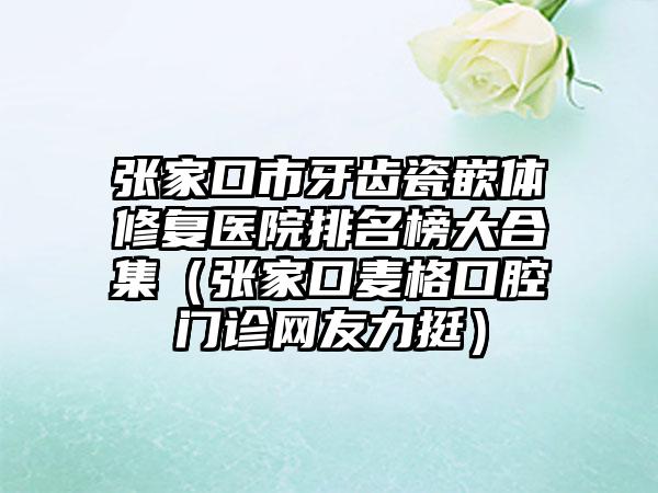 张家口市牙齿瓷嵌体修复医院排名榜大合集（张家口麦格口腔门诊网友力挺）